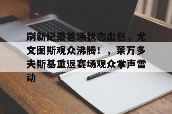 包含刷新纪录首场状态出色，尤文图斯观众沸腾！，莱万多夫斯基重返赛场观众掌声雷动的词条-九游体育
