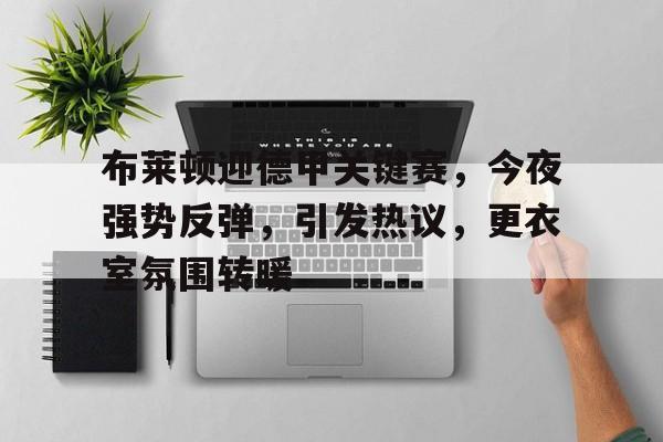 关于布莱顿迎德甲关键赛，今夜强势反弹，引发热议，更衣室氛围转暖的信息-九游体育