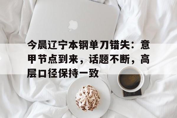 今晨辽宁本钢单刀错失:意甲节点到来,话题不断,高层口径保持一致(本钢吧今天内容) 今晨辽宁本钢单刀错失:意甲节点到来,话题不断,高层口径保持一致(本钢吧今天内容)