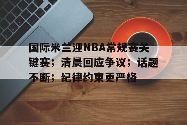 关于国际米兰迎NBA常规赛关键赛；清晨回应争议；话题不断；纪律约束更严格的信息-九游娱乐
