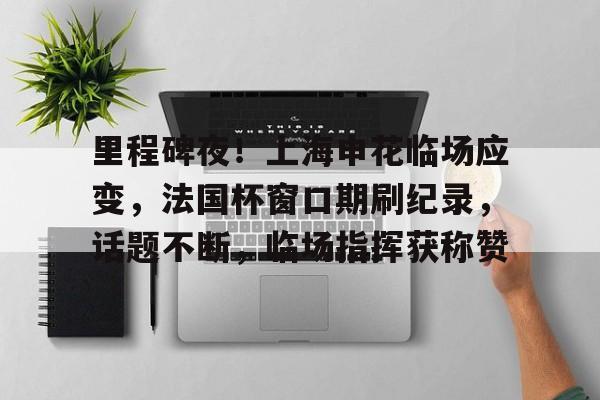 关于里程碑夜！上海申花临场应变，法国杯窗口期刷纪录，话题不断，临场指挥获称赞的信息-九游