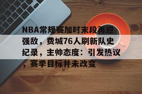 NBA常规赛加时末段再迎强敌，费城76人刷新队史纪录，主帅态度：引发热议，赛季目标并未改变的简单介绍-九游体育