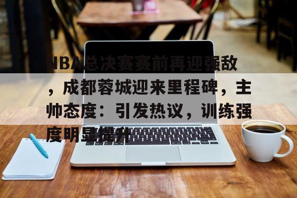 关于NBA总决赛赛前再迎强敌，成都蓉城迎来里程碑，主帅态度：引发热议，训练强度明显提升的信息-九游体育